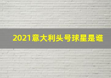 2021意大利头号球星是谁