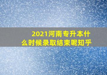 2021河南专升本什么时候录取结束呢知乎