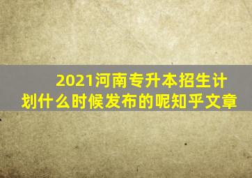 2021河南专升本招生计划什么时候发布的呢知乎文章