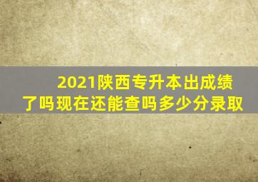 2021陕西专升本出成绩了吗现在还能查吗多少分录取