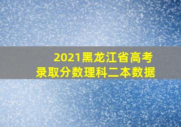 2021黑龙江省高考录取分数理科二本数据