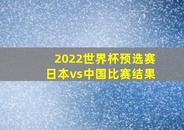 2022世界杯预选赛日本vs中国比赛结果