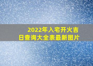 2022年入宅开火吉日查询大全表最新图片