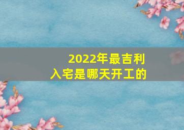 2022年最吉利入宅是哪天开工的