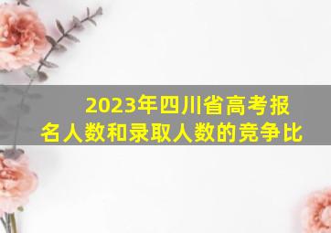 2023年四川省高考报名人数和录取人数的竞争比