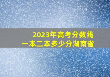 2023年高考分数线一本二本多少分湖南省