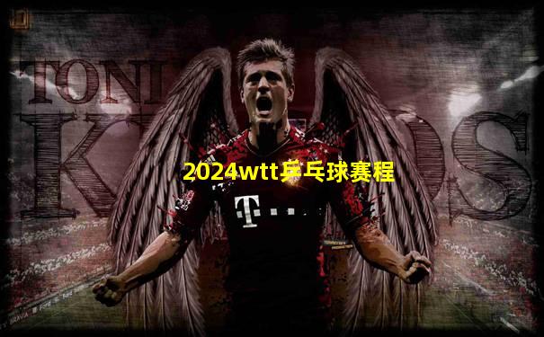 2024wtt乒乓球赛程