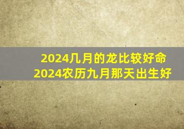 2024几月的龙比较好命2024农历九月那天出生好