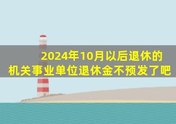 2024年10月以后退休的机关事业单位退休金不预发了吧