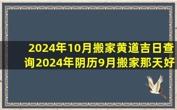 2024年10月搬家黄道吉日查询2024年阴历9月搬家那天好