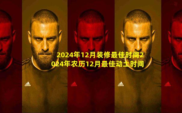 2024年12月装修最佳时间2024年农历12月最佳动土时间