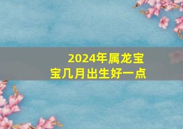 2024年属龙宝宝几月出生好一点