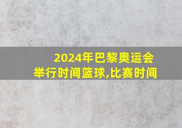 2024年巴黎奥运会举行时间篮球,比赛时间