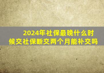 2024年社保最晚什么时候交社保断交两个月能补交吗