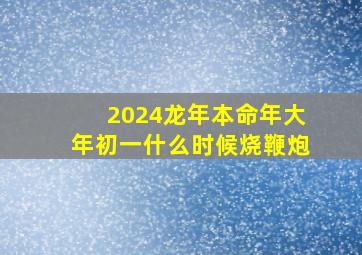 2024龙年本命年大年初一什么时候烧鞭炮