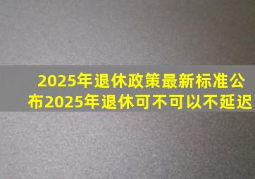 2025年退休政策最新标准公布2025年退休可不可以不延迟