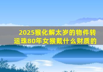 2025猴化解太岁的物件转运珠80年女猴戴什么财质的