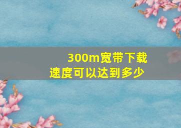 300m宽带下载速度可以达到多少