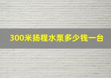 300米扬程水泵多少钱一台