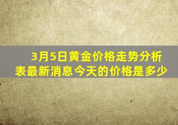 3月5日黄金价格走势分析表最新消息今天的价格是多少