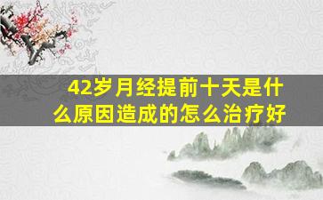 42岁月经提前十天是什么原因造成的怎么治疗好