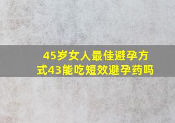 45岁女人最佳避孕方式43能吃短效避孕药吗