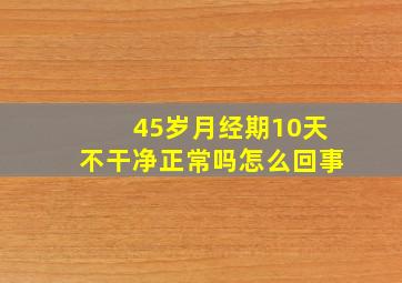 45岁月经期10天不干净正常吗怎么回事