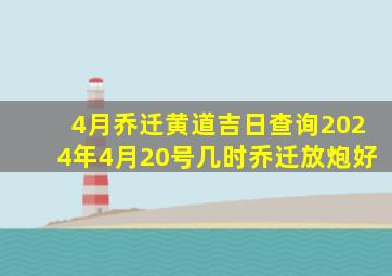 4月乔迁黄道吉日查询2024年4月20号几时乔迁放炮好