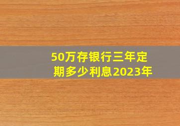 50万存银行三年定期多少利息2023年