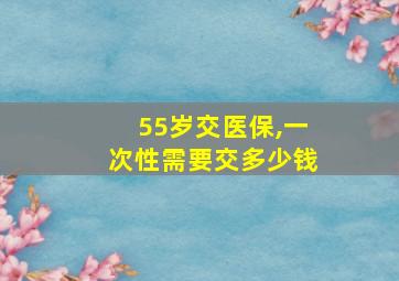 55岁交医保,一次性需要交多少钱