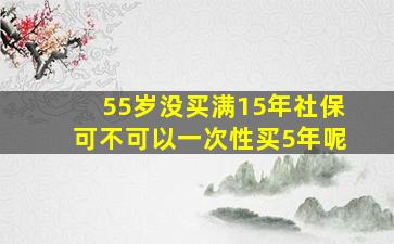 55岁没买满15年社保可不可以一次性买5年呢