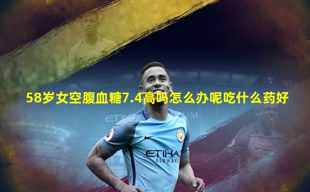 58岁女空腹血糖7.4高吗怎么办呢吃什么药好