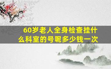 60岁老人全身检查挂什么科室的号呢多少钱一次