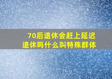 70后退休会赶上延迟退休吗什么叫特殊群体