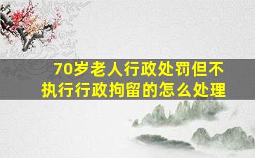 70岁老人行政处罚但不执行行政拘留的怎么处理