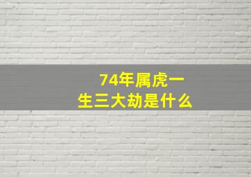 74年属虎一生三大劫是什么