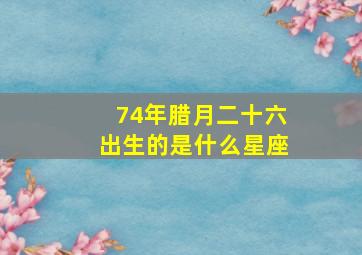 74年腊月二十六出生的是什么星座