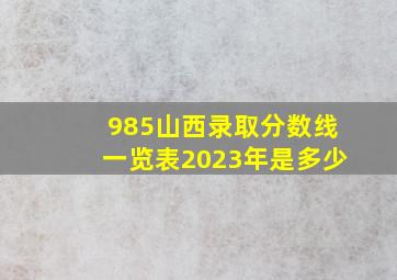 985山西录取分数线一览表2023年是多少