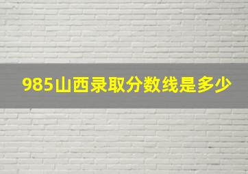 985山西录取分数线是多少