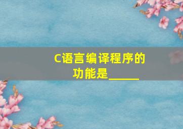 C语言编译程序的功能是_____