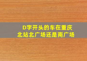 D字开头的车在重庆北站北广场还是南广场