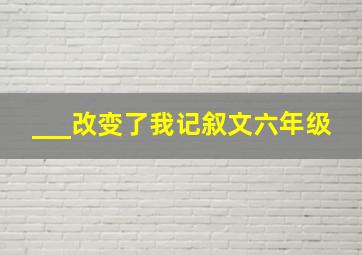 ___改变了我记叙文六年级