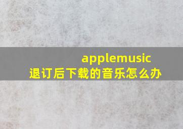 applemusic退订后下载的音乐怎么办