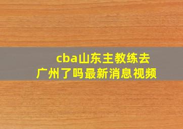 cba山东主教练去广州了吗最新消息视频