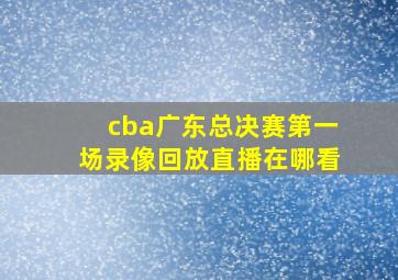 cba广东总决赛第一场录像回放直播在哪看