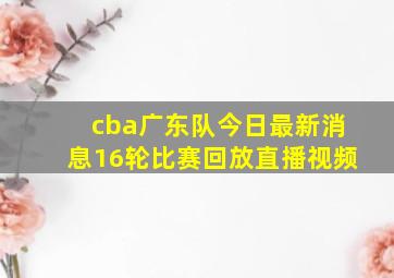 cba广东队今日最新消息16轮比赛回放直播视频