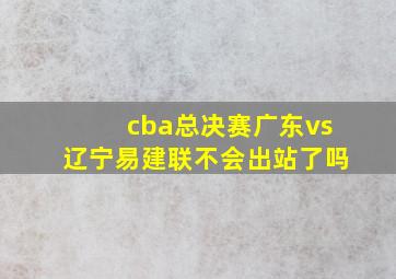 cba总决赛广东vs辽宁易建联不会出站了吗