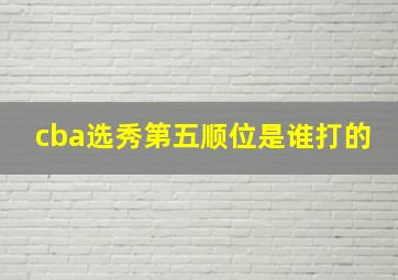 cba选秀第五顺位是谁打的