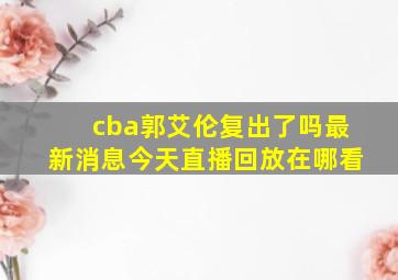 cba郭艾伦复出了吗最新消息今天直播回放在哪看