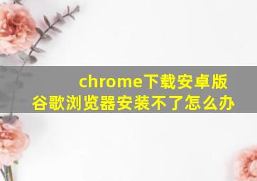 chrome下载安卓版谷歌浏览器安装不了怎么办